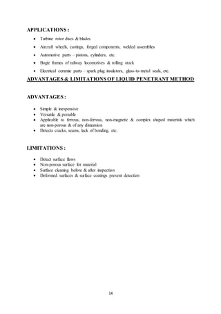 14
APPLICATIONS :
 Turbine rotor discs & blades
 Aircraft wheels, castings, forged components, welded assemblies
 Automotive parts – pistons, cylinders, etc.
 Bogie frames of railway locomotives & rolling stock
 Electrical ceramic parts – spark plug insulators, glass-to-metal seals, etc.
ADVANTAGES & LIMITATIONS OF LIQUID PENETRANT METHOD
ADVANTAGES :
 Simple & inexpensive
 Versatile & portable
 Applicable to ferrous, non-ferrous, non-magnetic & complex shaped materials which
are non-porous & of any dimension
 Detects cracks, seams, lack of bonding, etc.
LIMITATIONS :
 Detect surface flaws
 Non-porous surface for material
 Surface cleaning before & after inspection
 Deformed surfaces & surface coatings prevent detection
 