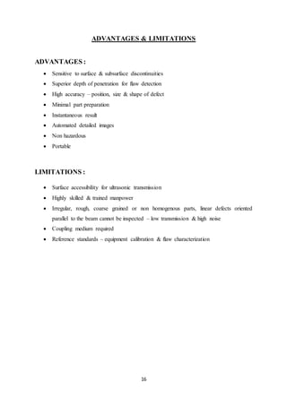 16
ADVANTAGES & LIMITATIONS
ADVANTAGES :
 Sensitive to surface & subsurface discontinuities
 Superior depth of penetration for flaw detection
 High accuracy – position, size & shape of defect
 Minimal part preparation
 Instantaneous result
 Automated detailed images
 Non hazardous
 Portable
LIMITATIONS :
 Surface accessibility for ultrasonic transmission
 Highly skilled & trained manpower
 Irregular, rough, coarse grained or non homogenous parts, linear defects oriented
parallel to the beam cannot be inspected – low transmission & high noise
 Coupling medium required
 Reference standards – equipment calibration & flaw characterization
 