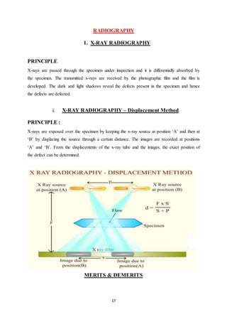 17
RADIOGRAPHY
1. X-RAY RADIOGRAPHY
PRINCIPLE
X-rays are passed through the specimen under inspection and it is differentially absorbed by
the specimen. The transmitted x-rays are received by the photographic film and the film is
developed. The dark and light shadows reveal the defects present in the specimen and hence
the defects are defected.
i. X-RAY RADIOGRAPHY – Displacement Method
PRINCIPLE :
X-rays are exposed over the specimen by keeping the x-ray source at position ‘A’ and then at
‘B’ by displacing the source through a certain distance. The images are recorded at positions
‘A’ and ‘B’. From the displacements of the x-ray tube and the images, the exact position of
the defect can be determined.
MERITS & DEMERITS
 