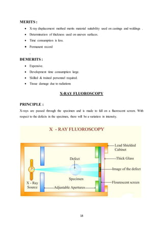 18
MERITS :
 X-ray displacement method merits material suitability used on castings and weldings .
 Determination of thickness used on uneven surfaces.
 Time consumption is less.
 Permanent record
.
DEMERITS :
 Expensive.
 Development time consumption large.
 Skilled & trained personnel required.
 Tissue damage due to radiations
X-RAY FLUOROSCOPY
PRINCIPLE :
X-rays are passed through the specimen and is made to fall on a fluorescent screen. With
respect to the defects in the specimen, there will be a variation in intensity.
 