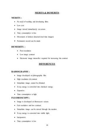19
MERITS & DEMERITS
MERITS :
 No need of washing and developing films
 Low cost
 Image viewed immediately on screen
 Time consumption is less
 Movement of defects detected (real time images)
 Permanent record can be made
DEMERITS :
 Poor resolution
 Low image contrast
 Electronic image intensifier required for increasing the contrast
DIFFERENCES
RADIOGRAPHY :
 Image developed on photographic film
 High resolution & contrast
 Immediate image cannot be obtained.
 X-ray energy is converted into chemical energy.
 Expensive
 Time consumption is high.
FLUOROSCOPY:
 Image is developed on fluorescent screen.
 Fair resolution and low contrast.
 Immediate image can be viewed through the monitor.
 X-ray energy is converted into visible light.
 Inexpensive.
 Time consumption is low
 