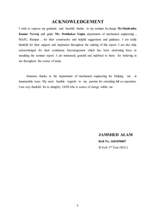 2
ACKNOWLEDGEMENT
I wish to express my gratitude and heartful thanks to my seminar In-charge Mr.Shailendra
Kumar Neeraj and guide Mr. Prabhakar Gupta department of mechanical engineering ,
MAJU, Rampur , for their constructive and helpful suggestions and guidance. I am really
thankful for their support and inspiration throughout the making of this report. I am also duly
acknowledged for their continuous Encouragement which has been motivating force in
moulding the seminar report. I am immensely grateful and indebted to them for believing in
me throughout the course of study.
Immense thanks to the department of mechanical engineering for Helping me in
innumerable ways. My most humble regards to my parents for extending full co-operation.
I am very thankful for to almighty GOD who is source of energy within me.
JAMSHED ALAM
Roll No. 1601050007
B.Tech 3rd Year (M.E.)
 