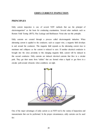 20
EDDY CURRENT INSPECTION
PRINCIPLES
Eddy current inspection is one of several NDT methods that use the principal of
electromagnetism” as the basis for conducting examinations. Several other methods such as
Remote Field Testing (RFT), Flux Leakage and Barkhausen Noise also use this principle.
Eddy currents are created through a process called electromagnetic induction. When
alternating current is applied to the conductor, such as copper wire, a magnetic field develops
in and around the conductor. This magnetic field expands as the alternating current rises to
maximum and collapses as the current is reduced to zero. If another electrical conductor is
brought into the close proximity to this changing magnetic field, current will be induced in
this second conductor. Eddy currents are induced electrical currents that flow in a circular
path. They get their name from “eddies” that are formed when a liquid or gas flows in a
circular path around obstacles when conditions are right.
One of the major advantages of eddy current as an NDT tool is the variety of inspections and
measurements that can be performed. In the proper circumstances, eddy currents can be used
for:
 