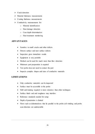 21
 Crack detection
 Material thickness measurements
 Coating thickness measurements
 Conductivity measurements for:
o Material identification
o Heat damage detection
o Case depth determination
o Heat treatment monitoring
ADVANTAGES
 Sensitive to small cracks and other defects
 Detects surface and near surface defects
 Inspection gives immediate results
 Equipment is very portable
 Method can be used for much more than flaw detection
 Minimum part preparation is required
 Test probe does not need to contact the part
 Inspects complex shapes and sizes of conductive materials
LIMITATIONS
 Only conductive materials can be inspected
 Surface must be accessible to the probe
 Skill and training required is more extensive than other techniques
 Surface finish and and roughness may interfere
 Reference standards needed for setup
 Depth of penetration is limited
 Flaws such as delaminations that lie parallel to the probe coil winding and probe
scan direction are undetectable
 