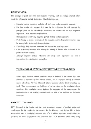 23
LIMITATIONS:
Thin coatings of paint and other non-magnetic coverings, such as plating; adversely affect
sensitivity of magnetic particle inspection. Other limitations are:
 Magnetic particle inspection methods will work only on ferromagnetic materials.
 For best results, the magnetic field must be in a direction that will intercept the
principle plane of the discontinuity. Sometimes this requires two or more sequential
inspections. With different magnetizations.
 Demagnetization following magnetic particle testing is often necessary.
 Post cleaning to remove remnants of the magnetic particle clinging to the surface may
be required after testing and demagnetization.
 Exceedingly large currents sometimes are required for very large parts.
 Care is necessary to avoid local heating and burning of finished parts or surface at the
points of electric contact.
 Although magnetic particle indications are easily seen, experience and skill in
interpreting their significance are needed.
THERMOGRAPHY NON-DESTRUCTIVE TESTING (NDT)
Every object releases thermal radiation which is invisible to the human eye. This
radiation is measured by the infrared camera, and is displayed visually in different
nuance of colours. At TÜV Rheinland, infrared cameras with the latest technology are
used. Thus, measurements on buildings of various sizes can be conducted almost
anywhere. The concluding report includes the evaluation of the thermograms, the
documentation of the building's thermal status as well as the analyses and evaluation
of the data.
PRODUCT TESTING:
TÜV Rheinland is the leading and the most competent provider of product testing and
certifications for the worldwide marketplace. In the laboratory and in real life, in highly
industrialized and in developing countries, our TÜV Rheinland specialists certify safety and
quality to the needs of producers and consumers alike. TÜV Rheinland offers safety testing
 