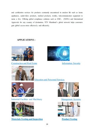 24
and certification services for products commonly encountered in modern life such as home
appliances, audio/video products, medical products, textiles, telecommunication equipment to
name a few. Offering global compliance solutions such as EMC, (NRTL) and International
Approvals for any country of destination, TÜV Rheinland’s global network helps customers
gain global access more effectively and efficiently.
APPLICATIONS :
Construction and Real Estate Information Security
Education and Personnel Services
Industrial Facilities and Machinery Management Systems
Materials Testing and Inspection Product Testing
 