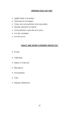 25
IMPORTANCE OF NDT
 Applied directly to the product .
 Tested parts are not damaged .
 Various tests can be performed on the same product.
 Specimen preparation not required .
 Can be performed on parts that are in service .
 Low time consumption .
 Low lab our cost .
WHAT ARE SOME COMMON DEFECTS?
 Porosity
 Undercutting
 Rollover or “Cold Lap”
 Slag inclusion
 Poor penetration
 Voids
 Hydrogen Embrittlement
 