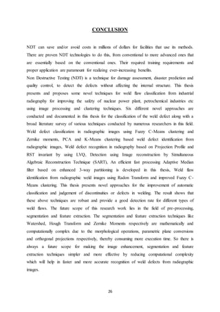 26
CONCLUSION
NDT can save and/or avoid costs in millions of dollars for facilities that use its methods.
There are proven NDT technologies to do this, from conventional to more advanced ones that
are essentially based on the conventional ones. Their required training requirements and
proper application are paramount for realizing ever-increasing benefits.
Non Destructive Testing (NDT) is a technique for damage assessment, disaster prediction and
quality control, to detect the defects without affecting the internal structure. This thesis
presents and proposes some novel techniques for weld flaw classification from industrial
radiography for improving the safety of nuclear power plant, petrochemical industries etc
using image processing and clustering techniques. Six different novel approaches are
conducted and documented in this thesis for the classification of the weld defect along with a
broad literature survey of various techniques conducted by numerous researchers in this field.
Weld defect classification in radiographic images using Fuzzy C-Means clustering and
Zernike moments, PCA and K-Means clustering based weld defect identification from
radiographic images, Weld defect recognition in radiography based on Projection Profile and
RST invariant by using LVQ, Detection using Image reconstruction by Simultaneous
Algebraic Reconstruction Technique (SART), An efficient fast processing Adaptive Median
filter based on enhanced 3-way partitioning is developed in this thesis, Weld flaw
identification from radiographic weld images using Radon Transform and improved Fuzzy C-
Means clustering. This thesis presents novel approaches for the improvement of automatic
classification and judgement of discontinuities or defects in welding. The result shows that
these above techniques are robust and provide a good detection rate for different types of
weld flaws. The future scope of this research work lies in the field of pre-processing,
segmentation and feature extraction. The segmentation and feature extraction techniques like
Watershed, Hough Transform and Zernike Moments respectively are mathematically and
computationally complex due to the morphological operations, parametric plane conversions
and orthogonal projections respectively, thereby consuming more execution time. So there is
always a future scope for making the image enhancement, segmentation and feature
extraction techniques simpler and more effective by reducing computational complexity
which will help in faster and more accurate recognition of weld defects from radiographic
images.
 