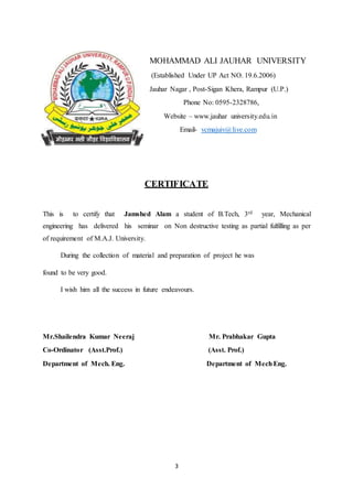 3
MOHAMMAD ALI JAUHAR UNIVERSITY
(Established Under UP Act NO. 19.6.2006)
Jauhar Nagar , Post-Sigan Khera, Rampur (U.P.)
Phone No: 0595-2328786,
Website – www.jauhar university.edu.in
Email- vcmajuiv@live.com
CERTIFICATE
This is to certify that Jamshed Alam a student of B.Tech, 3rd year, Mechanical
engineering has delivered his seminar on Non destructive testing as partial fulfilling as per
of requirement of M.A.J. University.
During the collection of material and preparation of project he was
found to be very good.
I wish him all the success in future endeavours.
Mr.Shailendra Kumar Neeraj Mr. Prabhakar Gupta
Co-Ordinator (Asst.Prof.) (Asst. Prof.)
Department of Mech. Eng. Department of MechEng.
 
