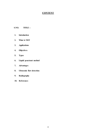 4
CONTENT
S.NO. TITLE :
1. Introduction
2. What is NDT
3. Applications
4. Objectives
5. Types
6. Liquid penetrant method
7. Advantages
8. Ultrasonic flaw detection
9. Radiography
10. References
 