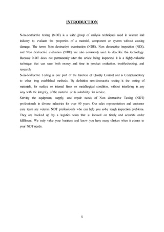 5
INTRODUCTION
Non-destructive testing (NDT) is a wide group of analysis techniques used in science and
industry to evaluate the properties of a material, component or system without causing
damage. The terms Non destructive examination (NDE), Non destructive inspection (NDI),
and Non destructive evaluation (NDE) are also commonly used to describe this technology.
Because NDT does not permanently alter the article being inspected, it is a highly-valuable
technique that can save both money and time in product evaluation, troubleshooting, and
research.
Non-destructive Testing is one part of the function of Quality Control and is Complementary
to other long established methods. By definition non-destructive testing is the testing of
materials, for surface or internal flaws or metallurgical condition, without interfering in any
way with the integrity of the material or its suitability for service.
Serving the equipment, supply, and repair needs of Non destructive Testing (NDT)
professionals in diverse industries for over 40 years. Our sales representatives and customer
care team are veteran NDT professionals who can help you solve tough inspection problems.
They are backed up by a logistics team that is focused on timely and accurate order
fullfilment. We truly value your business and know you have many choices when it comes to
your NDT needs.
 