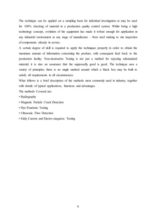 6
The technique can be applied on a sampling basis for individual investigation or may be used
for 100% checking of material in a production quality control system. Whilst being a high
technology concept, evolution of the equipment has made it robust enough for application in
any industrial environment at any stage of manufacture - from steel making to site inspection
of components already in service.
A certain degree of skill is required to apply the techniques properly in order to obtain the
maximum amount of information concerning the product, with consequent feed back to the
production facility. Non-destructive Testing is not just a method for rejecting substandard
material; it is also an assurance that the supposedly good is good. The technique uses a
variety of principles; there is no single method around which a black box may be built to
satisfy all requirements in all circumstances.
What follows is a brief description of the methods most commonly used in industry, together
with details of typical applications, functions and advantages.
The methods Covered are:
• Radiography
• Magnetic Particle Crack Detection
• Dye Penetrate Testing
• Ultrasonic Flaw Detection
• Eddy Current and Electro-magnetic Testing
 