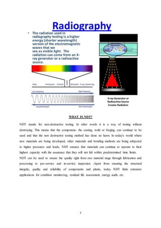 7
WHAT IS NDT?
NDT stands for non-destructive testing. In other words it is a way of testing without
destroying. This means that the component- the casting, weld or forging, can continue to be
used and that the non destructive testing method has done no harm. In today's world where
new materials are being developed, older materials and bonding methods are being subjected
to higher pressures and loads, NDT ensures that materials can continue to operate to their
highest capacity with the assurance that they will not fail within predetermined time limits.
NDT can be used to ensure the quality right from raw material stage through fabrication and
processing to pre-service and in-service inspection .Apart from ensuring the structural
integrity, quality and reliability of components and plants, today NDT finds extensive
applications for condition monitoring, residual life assessment, energy audit, etc.
 