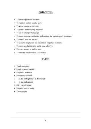 9
OBJECTIVES
 To ensure operational readiness
 To maintain uniform quality level;
 To lower manufacturing costs;
 To control manufacturing processes;
 To aid in better product design
 To ensure customer satisfaction and maintain the manufacturer's reputation;
 To make a profit for the user
 To evaluate the physical and mechanical properties of material
 To ensure product integrity and in tum, reliability;
 To detect internal or surface flaws
 To measure the dimensions of materials
TYPES
 Visual Inspection
 Liquid penetrant method
 Ultrasonic Inspection
 Radiography methods
a. X-ray radiography & fluoroscopy
b. γ- ray radiography
 Eddy current testing
 Magnetic particle testing
 Thermography
 