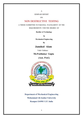 1
A
SEMINAR REPORT
ON
NON DESTRUCTIVE TESTING
A THESIS SUBMITTED IN PARATIAL FULFILLMENT OF THE
REQUIREMENTS FOR THE DEGREE OF
Bachlor of Technology
In
Mechanical Engineering
By
Jamshed Alam
Under Guidance
Mr.Prabhakar Gupta
(Asst. Prof.)
Department of Mechanical Engineering
Mohammad Ali Jauhar University
Rampur-244901 U.P. India
 