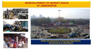 REDEVELOPMENT OF MARKET AREAS
AT JAMSHEDPUR
Urban Development & Housing Department,
Government of Jharkhand
 