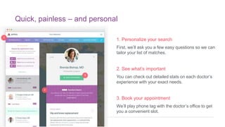 Quick, painless – and personal
1. Personalize your search
First, we’ll ask you a few easy questions so we can
tailor your list of matches.
2. See what’s important
You can check out detailed stats on each doctor’s
experience with your exact needs.
3. Book your appointment
We’ll play phone tag with the doctor’s office to get
you a convenient slot.
 