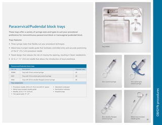 Ordering
information
OB/GYN
procedures
Metal Iowa trumpet
needle guide
10 cc control syringe
Tray 4540A
10 cc pistol-grip
control syringe
20 cc double-flanged
control syringe
Paracervical/Pudendal block trays
These trays offer a variety of syringe sizes and types to suit your procedural
preference for noncontinuous paracervical block or transvaginal pudendal block.
Trays features:
•	 Three syringe styles that flexibly suit your procedural techniques
•	 Metal Iowa trumpet needle guide that facilitates controlled entry and accurate positioning
of the 6" (15.2 cm) procedure needle
•	 Flared design that reduces the risk of missing the opening, resulting in fewer needlesticks
•	 22 G x 1 ½" (3.8 cm) needle that allows the introduction of local anesthesia
Paracervical/Pudendal block trays
Cat. no. Description Trays per case
4540A Tray with 10 mL control syringe 20
4541 Tray with 10 mL pistol-grip control syringe 20
4542 Tray with 20 mL double-flanged control syringe 20
Tray components
•	 Procedure needle, 20 G x 6" (15.2 cm) with ¼" spacer
•	 Metal Iowa trumpet needle guide
•	 Needle, 22 G x 1 ½" (3.8 cm)
•	 Two gauze pads, 4" x 4"
•	 Absorbent underpad
•	 Sterilization indicator
•	 Hospital wrap
20
 