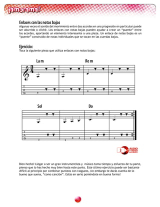 Enlaces con las notas bajas
Algunas veces el sonido del movimiento entre dos acordes en una progresión en particular puede
ser aburrido o cliché. Los enlaces con notas bajas pueden ayudar a crear un “puente” entre
los acordes, aportando un elemento interesante a una pieza. Un enlace de notas bajas es un
“puente” construido de notas individuales que se tocan en las cuerdas bajas.


Ejercicio:
Toca la siguiente pieza que utiliza enlaces con notas bajas:




        3
             La m                                  Re m
        4
                               
                                                                     

   T
   A                              2                  0                0
   Si         0




              Sol                                        Do


                                                                     

   T
   A
   Si                                     0    2         3                3
              3                       3




                                                                              3

Bien hecho! Llegar a ser un gran instrumentista y músico toma tiempo y esfuerzo de tu parte,
pienso que lo has hecho muy bien hasta este punto. Este último ejercicio puede ser bastante
difícil al principio por combinar punteos con rasgueos, sin embargo te darás cuenta de lo
bueno que suena, “como canción”. Estás en serio poniéndote en buena forma!




                                              10
 