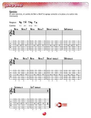 Ejercicio:
En este ejercicio, el cambio de Rem a Rem7 le agrega variación a la pieza y la vuelve más
interesante


Rasgeuo:
Cuenta:
                  •
                 1+
                          == = •

                              2+       3+a
                                            •
                                                    4+

 4Re m                Re m 7            Re m             Re m 7         Do m 7      tónica 5       Sol tónica 6
4

     5   5   5        5   5        5    5    5      5    5    5    5    3   3   3      33      3   3   3   3   3   3   3


             == =                                   == =                        == =                       == =
     6   6   6        6   6        6    6    6      6    6    6    6    4   4   4      44      4   3   3   3   3   3   3
T
     7   7   7        5   5        5    7    7      7    5    5    5    3   3   3      33      3   4   4   4   4   4   4
A
     7   7   7        7   7        7    7    7      7    7    7    7    5   5   5      55      5   5   5   5   5   5   5
B
     5   5   5        5   5        5    5    5      5    5    5    5    3   3   3      33      3   5   5   5   5   5   5
     X   X   X        X   X        X    X    X      X    X    X    X    X   X   X      XX      X   3   3   3   3   3   3
         •   •            •                  •      •         •             •   •        •             •   •       •




 4Re m                    Re m 7 Re m                    Re m 7         Do m7       tónica 5       Sib tónica 6
4

     5   5   5        5   5        5    5       5   5    5    5    5    3   3   3      33      3   6   6   6   6   6   6


             == =                                   == =                        == =                       == =
     6   6   6        6   6        6    6       6   6    6    6    6    4   4   4      44      4   6   6   6   6   6   6
 T
     7   7   7        5   5        5    7       7   7    5    5    5    3   3   3      33      3   7   7   7   7   7   7
 A
     7   7   7        7   7        7    7       7   7    7    7    7    5   5   5      55      5   8   8   8   8   8   8
 B
     5   5   5        5   5        5    5       5   5    5    5    5    3   3   3      33      3   8   8   8   8   8   8
     X   X   X        X   X        X    X       X   X    X    X    X    X   X   X      XX      X   6   6   6   6   6   6
         •   •            •                     •   •         •             •   •        •             •   •       •




 4La tónica 6                           La 7        tónica 6
4

     5   5   5        5   5        5    5       5    5    5   5    5


             == =                                   == =
     5   5   5        5   5        5    5       5    5    5   5    5
 T
     6   6   6        6   6        6    5       5    5    5   5    5
 A
 B
     7
     7
         7
         7
             7
             7
                      7
                      7
                          7
                          7
                                   7
                                   7
                                        5
                                        7
                                                5
                                                7
                                                     5
                                                     7
                                                          5
                                                          7
                                                              5
                                                              7
                                                                   5
                                                                   7
                                                                                        68
     5   5   5        5   5        5    5       5    5    5   5    5
         •   •            •                     •    •        •

                                                                  10
 