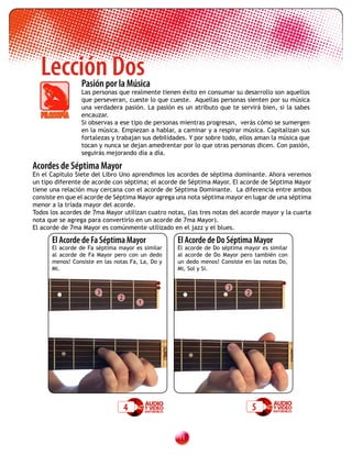 Lección Dos    Pasión por la Música
                 Las personas que realmente tienen éxito en consumar su desarrollo son aquellos
                 que perseveran, cueste lo que cueste. Aquellas personas sienten por su música
                 una verdadera pasión. La pasión es un atributo que te servirá bien, si la sabes
                 encauzar.
                 Si observas a ese tipo de personas mientras progresan, verás cómo se sumergen
                 en la música. Empiezan a hablar, a caminar y a respirar música. Capitalizan sus
                 fortalezas y trabajan sus debilidades. Y por sobre todo, ellos aman la música que
                 tocan y nunca se dejan amedrentar por lo que otras personas dicen. Con pasión,
                 seguirás mejorando día a día.

Acordes de Séptima Mayor
En el Capítulo Siete del Libro Uno aprendimos los acordes de séptima dominante. Ahora veremos
un tipo diferente de acorde con séptima; el acorde de Séptima Mayor. El acorde de Séptima Mayor
tiene una relación muy cercana con el acorde de Séptima Dominante. La diferencia entre ambos
consiste en que el acorde de Séptima Mayor agrega una nota séptima mayor en lugar de una séptima
menor a la tríada mayor del acorde.
Todos los acordes de 7ma Mayor utilizan cuatro notas, (las tres notas del acorde mayor y la cuarta
nota que se agrega para convertirlo en un acorde de 7ma Mayor).
El acorde de 7ma Mayor es comúnmente utilizado en el jazz y el blues.

      El Acorde de Fa Séptima Mayor                El Acorde de Do Séptima Mayor
      El acorde de Fa séptima mayor es similar     El acorde de Do séptima mayor es similar
      al acorde de Fa Mayor pero con un dedo       al acorde de Do Mayor pero también con
      menos! Consiste en las notas Fa, La, Do y    un dedo menos! Consiste en las notas Do,
      Mi.                                          Mi, Sol y Si.


                                                                     3
                      3                                                     2
                               2
                                       1




                                   4                                            5

                                                   11
 