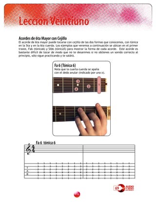 Lección Veintiuno
Acordes de 6ta Mayor con Cejillo
El acorde de 6ta mayor puede tocarse con cejillo de las dos formas que conocemos, con tónica
en la 5ta y en la 6ta cuerda. Los ejemplos que veremos a continuación se ubican en el primer
traste, Fa6 (tónica6) y Sib6 (tónica5) para mostrar la forma de cada acorde. Este acorde es
bastante difícil de tocar de modo que no te desanimes si no obtienes un sonido correcto al
principio, sólo sigue practicando y te saldrá.


                           Fa 6 (Tónica 6)
                           Nota que la cuarta cuerda se apaña
                           con el dedo anular (indicado por una x).


                                                  3
                                                                      1   x
                                                              2
                                              4




      4 Fa 6 tónica 6
     4

              1    1   1    1    1   1    1           1   1       1   1   1   1   1    1   1
              3    3   3    3    3   3    3           3   3       3   3   3   3   3    3   3
      T
              2    2   2    2    2   2    2           2   2       2   2   2   2   2    2   2
      A
              X    X   X    X    X   X    X           X   X       X   X   X   X   X    X   X
      B       3    3   3    3    3   3    3           3   3       3   3   3   3   3    3   3
              1    1   1    1    1   1    1           1   1       1   1   1   1   1    1   1



                                                                                  69
                                           11
 