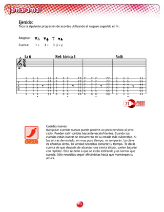 Ejercicio:
Toca la siguiente progresión de acordes utilizando el rasgueo sugerido en ¾.


Rasgeuo:

Cuenta:        1+
                         •
                        2+
                              =
                              3 y+y




 3La 6                            Re6 tónica 5                               Sol6
4

     5     5   5         55       7   7   7       77    7   7   7       77   3      3   3        33


                    =                         =                     =                        =
T    7     7   7         77       7   7   7       77    7   7   7       77   5      5   5        55
     6     6   6         66       7   7   7       77    7   7   7       77   4      4   4        44
A
     X     X   X         XX       7   7   7       77    7   7   7       77   X      X   X        XX
B
     7     7   7         77       5   5   5       55    5   5   5       55   5      5   5        55
     5     5   5         55       X   X   X       XX    X   X   X       XX   3      3   3        33
               •                          •                     •                       •

                                                                                        71



                        Cuerdas nuevas
                        Manipular cuerdas nuevas puede ponerte un poco nervioso al prin-
                        cipio. Pueden salir sonidos bastante escalofriantes. Cuando tus
                        cuerdas están nuevas se encuentran en su estado más vulnerable. Si
                        las estiras demasiado, en muy poco tiempo, se romperán. La clave
                        es afinarlas lento. En verdad necesitas tomarte tu tiempo. Te darás
                        cuenta de que después de alcanzar una cierta altura, suelen bajarse
                        con rapidez. Esto se debe a que se están estirando y es normal que
                        suceda. Sólo necesitas seguir afinándolas hasta que mantengan su
                        altura.




                                                  11
 