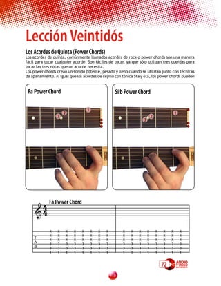 Lección Veintidós
Los Acordes de Quinta (Power Chords)
Los acordes de quinta, comúnmente llamados acordes de rock o power chords son una manera
fácil para tocar cualquier acorde. Son fáciles de tocar, ya que sólo utilizan tres cuerdas para
tocar las tres notas que un acorde necesita.
Los power chords crean un sonido potente, pesado y lleno cuando se utilizan junto con técnicas
de apañamiento. Al igual que los acordes de cejillo con tónica 5ta y 6ta, los power chords pueden



 Fa Power Chord                                         Si b Power Chord

                                      1
                      2                                                                          1
                  3                                                             2
                                                                        3




      4 Fa Power Chord
     4

             X    X       X   X   X       X   X   X         X   X   X       X       X   X    X       X
             X    X       X   X   X       X   X   X         X   X   X       X       X   X    X       X
     T
             X    X       X   X   X       X   X   X         X   X   X       X       X   X    X       X
     A
             3    3       3   3   3       3   3   3         3   3   3       3       3   3    3       3
     B       3    3       3   3   3       3   3   3         3   3   3       3       3   3    3       3
             1    1       1   1   1       1   1   1         1   1   1       1       1   1    1       1


                                                                                        72
                                                      11
 