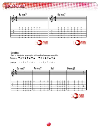 4           Fa maj7
                                                             4 Do maj7
 4                                                         4

              0   0   0       0   0   0   0   0                       0       0       0   0   0       0   0   0
              1   1   1       1   1   1   1   1                       0       0       0   0   0       0   0   0
   T          2   2   2       2   2   2   2   2             T         0       0       0   0   0       0   0   0
   A          3   3   3       3   3   3   3   3             A         2       2       2   2   2       2   2   2
              X   X   X       X   X   X   X   X                       3       3       3   3   3       3   3   3
              X   X   X       X   X   X   X   X                       X       X       X   X   X       X   X   X


                                          4                                                           5


Ejercicio:
Toca la siguiente progresión utilizando el rasgueo sugerido:
Rasgueo:

Cuenta:       1 + 2 + 3 + 4 +                 1 + 2 + 3 + 4 +



  4Do maj7                            Fa maj7               Sol                           Do maj7
 4

          0       0   0   0   0   0   0        0   0   0    3     3       3   3   3   3   0           0   0       0
          0       0   0   0   0   0   1        1   1   1    0     0       0   0   0   0   0           0   0       0
  T                                            2       2                                              0           0
          0       0   0   0   0   0   2            2        0     0       0   0   0   0   0               0
  A
          2       2   2   2   2   2   3        3   3   3    0     0       0   0   0   0   2           2   2       2
          3       3   3   3   3   3   X        X   X   X    2     2       2   2   2   2   3           3   3       3
          X       X   X   X   X   X   X        X   X   X    3     3       3   3   3   3   X           X   X       X



                                                                                                  6




                                                       12
 