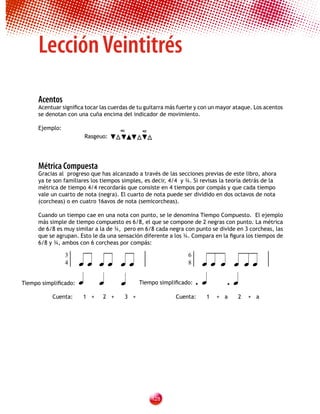 Lección Veintitrés
    Acentos
    Acentuar significa tocar las cuerdas de tu guitarra más fuerte y con un mayor ataque. Los acentos
    se denotan con una cuña encima del indicador de movimiento.

    Ejemplo:
                      Rasgeuo:




    Métrica Compuesta
    Gracias al progreso que has alcanzado a través de las secciones previas de este libro, ahora
    ya te son familiares los tiempos simples, es decir, 4/4 y ¾. Si revisas la teoría detrás de la
    métrica de tiempo 4/4 recordarás que consiste en 4 tiempos por compás y que cada tiempo
    vale un cuarto de nota (negra). El cuarto de nota puede ser dividido en dos octavos de nota
    (corcheas) o en cuatro 16avos de nota (semicorcheas).

    Cuando un tiempo cae en una nota con punto, se le denomina Tiempo Compuesto. El ejemplo
    más simple de tiempo compuesto es 6/8, el que se compone de 2 negras con punto. La métrica
    de 6/8 es muy similar a la de ¾, pero en 6/8 cada negra con punto se divide en 3 corcheas, las
    que se agrupan. Esto le da una sensación diferente a los ¾. Compara en la figura los tiempos de
    6/8 y ¾, ambos con 6 corcheas por compás:


                                                                  
               3                                               6
               4                                               8


Tiempo simplificado:                     Tiempo simplificado: •      • 

         Cuenta:     1 +     2 +      3 +                 Cuenta:     1   + a      2   + a




                                                12
 