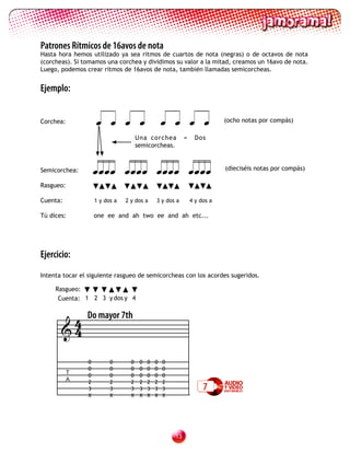 Patrones Rítmicos de 16avos de nota
Hasta hora hemos utilizado ya sea ritmos de cuartos de nota (negras) o de octavos de nota
(corcheas). Si tomamos una corchea y dividimos su valor a la mitad, creamos un 16avo de nota.
Luego, podemos crear ritmos de 16avos de nota, también llamadas semicorcheas.


Ejemplo:


Corchea:                                                            (ocho notas por compás)

                                      Una corchea           =     Dos
                                      semicorcheas.


Semicorchea:                                                (dieciséis notas por compás)

Rasgueo:

Cuenta:             1 y dos a   2 y dos a      3 y dos a        4 y dos a

Tú dices:           one ee and ah two ee and ah etc...




Ejercicio:
Intenta tocar el siguiente rasgueo de semicorcheas con los acordes sugeridos.

     Rasgueo:
      Cuenta: 1 2 3 y dos y 4


        4       Do mayor 7th
       4

                0         0       0    0   0   0   0
                0         0       0    0   0   0   0
           T
                0         0       0    0   0   0   0
           A    2         2       2    2   2   2   2
                3         3       3    3   3   3   3                 7
                X         X       X    X   X   X   X




                                                       13
 
