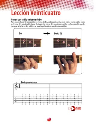 Lección Veinticuatro
Acorde con cejillo en forma de Do
Para tocar el acorde con cejillo en forma de Do, debes colocar tu dedo índice como cejillo justo
en frente del acorde abierto de Do Mayor. La forma del acorde con cejillo en forma de Do puede
moverse a lo largo del tablero al igual que los otros acordes con cejillo.



          Do                                                 Do# / Db

                   3                                              4
                           2                                              3                    1
                                   1                                              2




     4 Do# Cejillo forma de Do
    4

               1       1   1   1       1   1   1   1     1    1       1   1   1       1    1       1
               2       2   2   2       2   2   2   2     2    2       2   2   2       2    2       2
     T
               1       1   1   1       1   1   1   1     1    1       1   1   1       1    1       1
     A         3       3   3   3       3   3   3   3     3    3       3   3   3       3    3       3
     B         4       4   4   4       4   4   4   4     4    4       4   4   4       4    4       4
               X       X   X   X       X   X   X   X     X    X       X   X   X       X    X       X


                                                                                      76


                                                   13
 