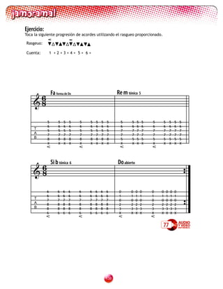 Ejercicio:
Toca la siguiente progresión de acordes utilizando el rasgueo proporcionado.

Rasgeuo:

Cuenta:          1 +2+3+4+ 5+ 6+




     6           Fa forma de Do                         Re m tónica 5
    8

             5        5   5   5   5   5   5   5   5       5     5    5   5   5   5       5   5   5
             6        6   6   6   6   6   6   6   6       6     6    6   6   6   6       6   6   6
     T
             5        5   5   5   5   5   5   5   5       7     7    7   7   7   7       7   7   7
     A
             7        7   7   7   7   7   7   7   7       7     7    7   7   7   7       7   7   7
     B       8        8   8   8   8   8   8   8   8       5     5    5   5   5   5       5   5   5
             X        X   X   X   X   X   X   X   X       X     X    X   X   X   X       X   X   X




     6           Si b tónica 6                          Do abierto
    8

             6       6    6   6   6   6   6   6   6      0     0     0   0   0   0   0   0   0
             6       6    6   6   6   6   6   6   6      1     1     1   1   1   1   1   1   1
     T       7       7    7   7   7   7   7   7   7      0     0     0   0   0   0   0   0   0
     A       8       8    8   8   8   8   8   8   8      2     2     2   2   2   2   2   2   2
     B       8       8    8   8   8   8   8   8   8      3     3     3   3   3   3   3   3   3
             6       6    6   6   6   6   6   6   6      X     X     X   X   X   X   X   X   X


                                                                                 77




                                                  13
 