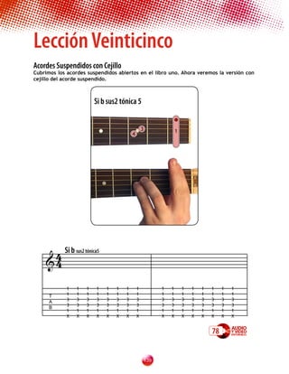 Lección Veinticinco
Acordes Suspendidos con Cejillo
Cubrimos los acordes suspendidos abiertos en el libro uno. Ahora veremos la versión con
cejillo del acorde suspendido.



                         Si b sus2 tónica 5


                                                 3                 1
                                         4




     4 Si b sus2 tónica5
    4

             1   1   1   1   1   1   1       1             1   1       1   1   1   1    1   1
      T      1   1   1   1   1   1   1       1             1   1       1   1   1   1    1   1
             3   3   3   3   3   3   3       3             3   3       3   3   3   3    3   3
      A
             3   3   3   3   3   3   3       3             3   3       3   3   3   3    3   3
      B
             1   1   1   1   1   1   1       1             1   1       1   1   1   1    1   1
             X   X   X   X   X   X   X       X             X   X       X   X   X   X    X   X


                                                                                   78


                                                     13
 