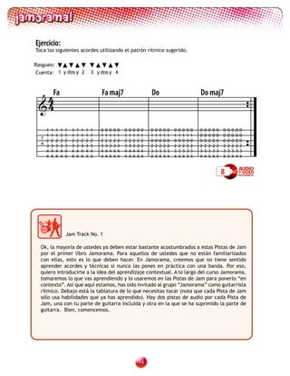 Ejercicio:
Toca los siguientes acordes utilizando el patrón rítmico sugerido.

Rasgueo:
 Cuenta: 1 y dos y 2                    3 y dos y 4




  4Fa                                       Fa maj7                                 Do                                      Do maj7
 4
    1   1   1   1   1   1   1   1   1   1   0   0   0   0   0   0   0   0   0   0   0   0   0   0   0   0   0   0   0   0   0   0   0   0   0   0   0   0   0   0
    1   1   1   1   1   1   1   1   1   1   1   1   1   1   1   1   1   1   1   1   1   1   1   1   1   1   1   1   1   1   0   0   0   0   0   0   0   0   0   0
  T
    2   2   2   2   2   2   2   2   2   2   2   2   2   2   2   2   2   2   2   2   0   0   0   0   0   0   0   0   0   0   0   0   0   0   0   0   0   0   0   0
  A
    3   3   3   3   3   3   3   3   3   3   3   3   3   3   3   3   3   3   3   3   2   2   2   2   2   2   2   2   2   2   2   2   2   2   2   2   2   2   2   2
    X   X   X   X   X   X   X   X   X   X   X   X   X   X   X   X   X   X   X   X   3   3   3   3   3   3   3   3   3   3   3   3   3   3   3   3   3   3   3   3
    X   X   X   X   X   X   X   X   X   X   X   X   X   X   X   X   X   X   X   X   X   X   X   X   X   X   X   X   X   X   X   X   X   X   X   X   X   X   X   X


                                                                                                                                                8




                    Jam Track No. 1

  Ok, la mayoría de ustedes ya deben estar bastante acostumbrados a estas Pistas de Jam
  por el primer libro Jamorama. Para aquellos de ustedes que no están familiarizados
  con ellas, esto es lo que deben hacer. En Jamorama, creemos que no tiene sentido
  aprender acordes y técnicas si nunca las pones en práctica con una banda. Por eso,
  quiero introducirte a la idea del aprendizaje contextual. A lo largo del curso Jamorama,
  tomaremos lo que vas aprendiendo y lo usaremos en las Pistas de Jam para ponerlo “en
  contexto”. Así que aquí estamos, has sido invitado al grupo “Jamorama” como guitarrista
  rítmico. Debajo está la tablatura de lo que necesitas tocar (nota que cada Pista de Jam
  sólo usa habilidades que ya has aprendido). Hay dos pistas de audio por cada Pista de
  Jam, una con tu parte de guitarra incluida y otra en la que se ha suprimido la parte de
  guitarra. Bien, comencemos.




                                                                            1
 