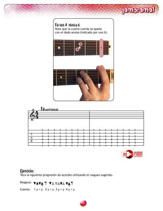 Fa sus 4 tónica 6
                             Nota que la cuarta cuerda se apaña
                             con el dedo anular.(indicado por una X).



                                                 3
                                                                  1       x
                                             4




        4 Fa sus4 tónica6
       4

                 1       1   1   1   1   1   1       1   1    1       1       1   1   1    1   1
                 1       1   1   1   1   1   1       1   1    1       1       1   1   1    1   1
          T
                 3       3   3   3   3   3   3       3   3    3       3       3   3   3    3   3
          A
                 X       X   X   X   X   X   X       X   X    X       X       X   X   X    X   X
          B
                 3       3   3   3   3   3   3       3   3    3       3       3   3   3    3   3
                 1       1   1   1   1   1   1       1   1    1       1       1   1   1    1   1


                                                                                      80


Ejercicio:
Toca la siguiente progresión de acordes utilizando el rasgueo sugerido.

Rasgeuo:

Cuenta:
                 •   =        •
              1y+y 2y+y 3y+y 4y+y
                                         =
                                                 11
 