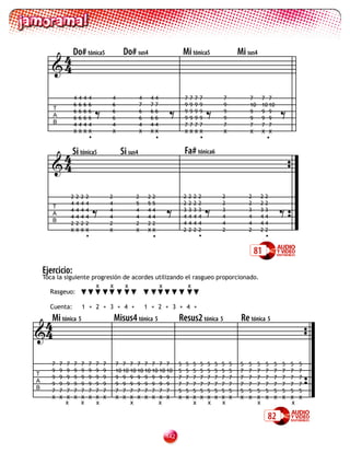 4 Do# tónica5                             Do# sus4                         Mi tónica5                       Mi sus4
       4

                   4   4   4   4           4               4    44                 7    7   7   7           7


                                                                         =
                                                                                                                         7        7 7


                                   =                                                                =                                         =
                   6   6   6   6           6               7    77                 9    9   9   9           9            10       10 10
       T
                   6   6   6   6           6               6    66                 9    9   9   9           9            9        9 9
       A           6   6   6   6           6               6    66                 9    9   9   9           9            9        9 9
       B           4   4   4   4           4               4    44                 7    7   7   7           7            7        7 7
                   X   X   X   X           X               X    XX                 X    X   X   X           X            X        X X
                               •                                  •                             •                                     •


        4 Si tónica5                             Si sus4                           Fa# tónica6
       4

                                                                                   2   2    2   2           2            2        2   2


                                                                                                                                              =
                   2   2   2   2           2            2       22


                                   =                                     =                          =
                   4   4   4   4           4            5       55                 2   2    2   2           2            2        2   2
       T
                   4   4   4   4           4            4       44                 3   3    3   3           3            3        3   3
       A
                   4   4   4   4           4            4       44                 4   4    4   4           4            4        4   4
       B                                                                           4   4    4   4           4            4        4   4
                   2   2   2   2           2            2       22
                   X   X   X   X           X            X       XX                 2   2    2   2           2            2        2   2
                               •                                 •                              •                                     •

                                                                                                                             81
    Ejercicio:
    Toca la siguiente progresión de acordes utilizando el rasgueo proporcionado.
                       x    x     x          x          x
      Rasgeuo:

      Cuenta:              1 + 2 + 3 + 4 +                     1 + 2 + 3 + 4 +

 4Mi tónica 5                                  Misus4 tónica 5                 Resus2 tónica 5                       Re tónica 5
4

       7   7   7   7       7   7   7   7       7 7 7 7 7 7 7 7                 5    5       5   5   5   5   5   5    5   5    5       5   5   5   5   5
       9   9   9   9       9   9   9   9       10 10 10 10 10 10 10 10         5    5       5   5   5   5   5   5    7   7    7       7   7   7   7   7
T
       9   9   9   9       9   9   9   9       9 9 9 9 9 9 9 9                 7    7       7   7   7   7   7   7    7   7    7       7   7   7   7   7
A
       9   9   9   9       9   9   9   9       9 9 9 9 9 9 9 9                 7    7       7   7   7   7   7   7    7   7    7       7   7   7   7   7
B
       7   7   7   7       7   7   7   7       7 7 7 7 7 7 7 7                 5    5       5   5   5   5   5   5    5   5    5       5   5   5   5   5
       X   X   X   X       X   X   X   X       X X X X X X X X                 X    X       X   X   X   X   X   X    X   X    X       X   X   X   X   X
               x           x       x                x                x                      x       x       x                 x                   x

                                                                                                                                      82
                                                                         12
 