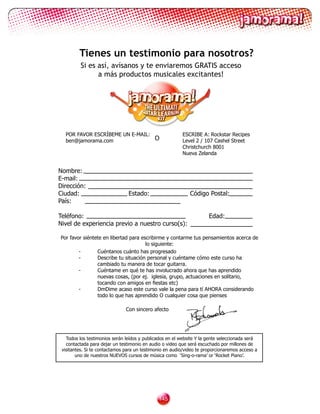 Tienes un testimonio para nosotros?
         Si es así, avísanos y te enviaremos GRATIS acceso
               a más productos musicales excitantes!




  POR FAVOR ESCRÍBEME UN E-MAIL:                         ESCRIBE A: Rockstar Recipes
  ben@jamorama.com               O                       Level 2 / 107 Cashel Street
                                                         Christchurch 8001
                                                         Nueva Zelanda


Nombre:
E-mail:
Dirección:
Ciudad:                         Estado:                      Código Postal:
País:

Teléfono:                                                             Edad:
Nivel de experiencia previo a nuestro curso(s):

Por favor siéntete en libertad para escribirme y contarme tus pensamientos acerca de
                                      lo siguiente:
        -       Cuéntanos cuánto has progresado
        -       Describe tu situación personal y cuéntame cómo este curso ha
                cambiado tu manera de tocar guitarra.
        -       Cuéntame en qué te has involucrado ahora que has aprendido
                nuevas cosas, (por ej. iglesia, grupo, actuaciones en solitario,
        	       tocando	con	amigos	en	fiestas	etc)
        -       DmDime acaso este curso vale la pena para tí AHORA considerando
                todo lo que has aprendido O cualquier cosa que pienses

                               Con sincero afecto




   Todos los testimonios serán leídos y publicados en el website Y la gente seleccionada será
   contactada para dejar un testimonio en audio o video que será escuchado por millones de
 visitantes. Si te contactamos para un testimonio en audio/video te proporcionaremos acceso a
        uno de nuestros NUEVOS cursos de música como ‘Sing-o-rama’ or ‘Rocket Piano’.




                                              1
 