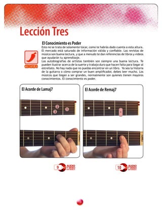 Lección Tres
            El Conocimiento es Poder
            Esto no se trata de solamente tocar, como te habrás dado cuenta a esta altura.
            El mercado está saturado de información válida y confiable. Las revistas de
            música son buena lectura, y que a menudo te dan referencias de libros y videos
            que ayudarán tu aprendizaje.
            Las autobiografías de artistas también son siempre una buena lectura. Te
            pueden ilustrar acerca de la suerte y trabajo duro que hacen falta para llegar al
            estrellato. No hay nada que no puedas encontrar en un libro. Ya sea la historia
            de la guitarra o cómo comprar un buen amplificador, debes leer mucho. Los
            músicos que llegan a ser grandes, normalmente son quienes tienen mayores
            conocimientos. El conocimiento es poder.


El Acorde de Lamaj7                           El Acorde de Remaj7


                          2
                               1
                      3                                                   1




                          9                                             10




                                         1
 