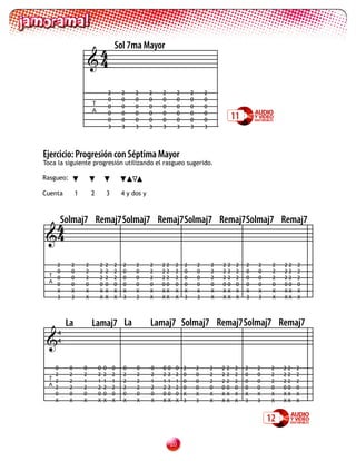 4               Sol 7ma Mayor
                       4

                                    2       2    2      2   2         2       2       2
                                    0       0    0      0   0         0       0       0
                       T            0       0    0      0   0         0       0       0
                       A            0
                                    0
                                            0
                                            0
                                                 0
                                                 0
                                                        0
                                                        0
                                                            0
                                                            0
                                                                      0
                                                                      0
                                                                              0
                                                                              0
                                                                                      0
                                                                                      0               11
                                    3       3    3      3   3         3       3       3




Ejercicio: Progresión con Séptima Mayor
Toca la siguiente progresión utilizando el rasgueo sugerido.

Rasgueo:

Cuenta         1       2        3           4 y dos y




  4
  Solmaj7                  Remaj7 Solmaj7 Remaj7Solmaj7 Remaj7Solmaj7 Remaj7
 4

    2      2       2        2   2       2   2    2      2   22      2     2       2       2   2   2    2   2   2    2   22   2
    0      0       2        2   2       2   0    0      2   22      2     0       0       2   2   2    2   0   0    2   22   2
  T
    0      0       2        2   2       2   0    0      2   22      2     0       0       2   2   2    2   0   0    2   22   2
  A
    0      0       0        0   0       0   0    0      0   00      0     0       0       0   0   0    0   0   0    0   00   0
    X      X       X        X   X       X   X    X      X   XX      X     X       X       X   X   X    X   X   X    X   XX   X
    3      3       X        X   X       X   3    3      X   XX      X     3       3       X   X   X    X   3   3    X   XX   X




         La            Lamaj7 La                        Lamaj7 Solmaj7 Remaj7Solmaj7 Remaj7
 
     4
     4



    0      0       0       0    0       0   0    0      0   0   0   0     2       2       2   2   2   2    2   2    2   22   2
    2      2       2       2    2       2   2    2      2   2   2   2     0       0       2   2   2   2    0   0    2   22   2
  T 2      2       1       1    1       1   2    2      1   1   1   1     0       0       2   2   2   2    0   0    2   22   2
  A
    2      2       2       2    2       2   2    2      2   2   2   2     0       0       0   0   0   0    0   0    0   00   0
    0      0       0       0    0       0   0    0      0   0   0   0     X       X       X   X   X   X    X   X    X   XX   X
    X      X       X       X    X       X   X    X      X   X   X   X     3       3       X   X   X   X    3   3    X   XX   X


                                                                                                                   12

                                                                 20
 