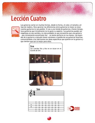 Lección Cuatro
   Las guitarras varían en muchas formas, desde la forma, el color, el tamaño y el
   tipo de madera. Para apreciar las diferencias entre guitarras lo mejor es tocar
   cuantas guitarras te sea posible. Si vas a una tienda de guitarras y tienes tiempo,
   toca guitarras que inicialmente no te guste su aspecto. Las guitarras pueden ser
   engañosas en ese sentido y lo más probable es que encuentres que una guitarra
   – que inicialmente encontraste fea - se siente perfecta en tus manos. Las leyen-
   das de la guitarra a menudo tienen versiones a medida de sus guitarras favoritas,
   comunicándole a los fabricantes las ideas específicas que quieren en la guitarra y
   que sienten que son lo mejor para ellos.


               Si m
               Las cuerdas 5ta y 6ta no se tocan en el
               acorde de Sim.



                              3
                          4
                                      2
                                              1




               4          Sim
              4

                      2       2   2       2   2    2   2   2
                      3       3   3       3   3    3   3   3
                T     4       4   4       4   4    4   4   4
                A     4       4   4       4   4    4   4   4
                      X       X   X       X   X    X   X   X      14
                      X       X   X       X   X    X   X   X



                                              2
 
