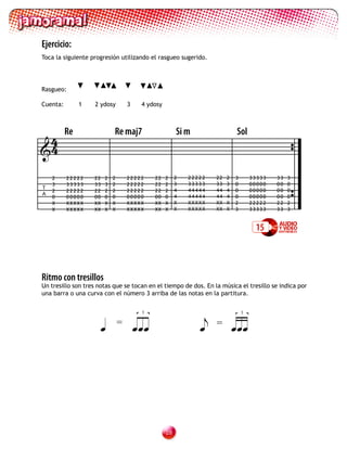 Ejercicio:
Toca la siguiente progresión utilizando el rasgueo sugerido.




Rasgueo:

Cuenta:        1   2 ydosy          3    4 ydosy




 4        Re                Re maj7                     Si m                 Sol
4
    2     22222    22   2   2       22222     22   2    2   22222   22   2   3       33333   33   3
    3     33333    33   3   2       22222     22   2    3   33333   33   3   0       00000   00   0
T                                                       4   44444   44   4
    2     22222    22   2   2       22222     22   2                         0       00000   00   0
A
    0     00000    00   0   0       00000     00   0    4   44444   44   4   0       00000   00   0
    X     XXXXX    XX   X   X       XXXXX     XX   X    X   XXXXX   XX   X   2       22222   22   2
    X     XXXXX    XX   X   X       XXXXX     XX   X    X   XXXXX   XX   X   3       33333   33   3


                                                                                       15



Ritmo con tresillos
Un tresillo son tres notas que se tocan en el tiempo de dos. En la música el tresillo se indica por
una barra o una curva con el número 3 arriba de las notas en la partitura.

                                         3                                       3


                               =
                                                                =
                                                                             




                                                   2
 