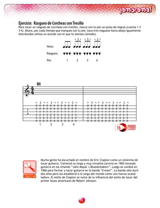 Ejercicio: Rasgueo de Corcheas con Tresillo
Para tocar un rasgueo de corcheas con tresillo, marca con tu pie un pulso de negras (cuenta 1 2
3 4). Ahora, por cada tiempo que marques con tu pie, toca tres rasgueos hacia abajo igualmente
distribuidos utiliza un acorde con el que te sientas cómodo).
                                                                  3        3           3

                          Nota:                  
                          Rasgueo:

                          Pie:                    1               2        3           4




     4        Mi
    4
                 3            3           3               3                    3               3           3           3
             0   0    0   0   0   0   0   0   0       0   0   0            0   0   0       0   0   0   0   0   0   0   0   0
             0   0    0   0   0   0   0   0   0       0   0   0            0   0   0       0   0   0   0   0   0   0   0   0
      T      1   1    1   1   1   1   1   1   1       1   1   1            1   1   1       1   1   1   1   1   1   1   1   1
      A      2   2    2   2   2   2   2   2   2       2   2   2            2   2   2       2   2   2   2   2   2   2   2   2
             2   2    2   2   2   2   2   2   2       2   2   2            2   2   2       2   2   2   2   2   2   2   2   2
             0   0    0   0   0   0   0   0   0       0   0   0            0   0   0       0   0   0   0   0   0   0   0   0
                 1            2           3               4
                                                                                                               16




                     Mucha gente ha escuchado el nombre de Eric Clapton como un sinónimo de
                     tocar guitarra. Comenzó su larga y muy revuelta carrera en 1965 tocando
                     guitarra en los infames “John Mayal´s Bluesbreakers”. Luego se cambió en
                     1966 para formar y tocar guitarra en la banda “Cream”. La banda sólo duró
                     dos años pero los estableció a lo largo del mundo como una fuerza avasal-
                     ladora. El estilo de Clapton se nutre de la influencia del estilo de tocar del
                     primer blues americano de Robert Johnson.




                                                                      2
 