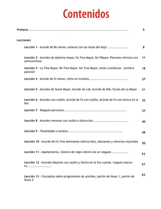 Contenidos
Prefacio .............................................................................................   5


Lecciones:

      Lección 1 - Acorde de Re menor, enlaces con las notas del bajo ...................                 8


      Lección 2 - Acordes de séptima mayor, Fa 7ma Mayor, Do 7Mayor, Patrones rítmicos con               11
      semicorcheas

      Lección 3 - La 7ma Mayor, Re 7ma Mayor, Sol 7ma Mayor, notas cromáticas – primera                  18
      posición

      Lección 4 - Acorde de Si menor, ritmo en tresillos....................................             27


      Lección 5 - Acordes de Sexta Mayor, Acorde de La6, Acorde de Mi6, Escala de La Mayor               31


      Lección 6 - Acordes con cejillo, Acorde de Fa con cejillo, Acorde de Fa con tónica en la           35
      6ta

      Lección 7 - Rasgueo percusivo...........................................................           37


      Lección 8 - Acordes menores con cejillo y tónica 6ta.................................              40


      Lección 9 - Tonalidades y escalas....................................................              48


      Lección 10 - Acorde de Fa 7ma dominante (tónica 6ta), descansos y silencios musicales
                                                                                                         50


      Lección 11 - Apañamiento, silencio de negra dentro de un rasgueo ...............
                                                                                                         53

      Lección 12 - Acordes Mayores con cejillo y tónica en la 5ta cuerda, rasgueo stacca-
                                                                                                         57
      to.......................


                                                                                                         65
      Lección 13 - Conceptos sobre progresiones de acordes, patrón de blues 1, patrón de
      blues 2
 