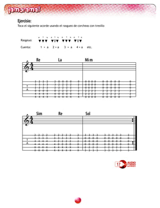 Ejercisio:
Toca el siguiente acorde usando el rasgueo de corcheas con tresillo


                       3       3             3        3
  Rasgeuo:

  Cuenta:             1 + a    2+a          3 + a    4+a       etc.




      4          Re                La                      Mi m
     4

             2    2    2   2   2   0    0    0   0   0     0   0    0     0       0       0       0       0       0           0
             3    3    3   3   3   2    2    2   2   2     0   0    0     0       0       0       0       0       0           0
      T      2    2    2   2   2   2    2    2   2   2     0   0    0     0       0       0       0       0       0           0
      A      0    0    0   0   0   2    2    2   2   2     2   2    2     2       2       2       2       2       2           2
             X    X    X   X   X   0    0    0   0   0     2   2    2     2       2       2       2       2       2           2
             X    X    X   X   X   X    X    X   X   X     0   0    0     0       0       0       0       0       0           0




      4          Sim               Re                      Sol
     4

             2    2    2   2   2   2    2   2    2   2     3    3     3       3       3       3       3       3       3   3
             3    3    3   3   3   3    3   3    3   3     0    0     0       0       0       0       0       0       0   0
      T      4    4    4   4   4   2    2   2    2   2     0    0     0       0       0       0       0       0       0   0
      A      4    4    4   4   4   0    0   0    0   0     0    0     0       0       0       0       0       0       0   0
             X    X    X   X   X   X    X   X    X   X     2    2     2       2       2       2       2       2       2   2
             X    X    X   X   X   X    X   X    X   X     3    3     3       3       3       3       3       3       3   3




                                                                                                              17




                                                     30
 