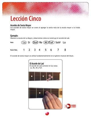 Lección Cinco
Acordes de Sexta Mayor
Los acordes de sexta mayor se crean al agregar la sexta nota de la escala mayor a la tríada
mayor.


Ejemplo:
Veamos la escala de La Mayor y observemos cómo se construye el acorde de La6.

Nota:           La Si         Do# Re Mi Fa# Sol# La

No.de Nota .     1      2      3     4       5           6        7    8

El acorde de sexta mayor se utiliza fundamentalmente en el género musical del blues.



                         El Acorde de La6
                         El acorde de La6 consiste en las notas
                          La, Re, Mi y Fa#.
                         .


                                                     2
                                                         1
                                                     3
                                                 4




                                                                        18

                                               31
 