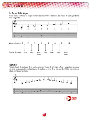 La Escala de La Mayor
Cada escala contiene su propio número de sostenidos o bemoles. La escala de La Mayor tiene
tres sostenidos.


                                                                             #                 #             
                                               #
                  
                  1              2               3           4          5              6           7              8

      T
      A                                                                                            1              2
                                                             0          2              4
      Si          0              2              4




Número de nota:       1          2              3            4          5              6           7              8



Patrón de pasos:          tono           tono        semi        tono       tono           tono            semi
                                                     tono                                                  tono




Ejercicio:
Toca la Escala de La Mayor de la página anterior. Tócala de principio a final y luego toca la escala
de atrás para adelante, hasta el punto de partida en el La de la 5ta cuerda. Utiliza movimientos
abajo/arriba de la uñeta.




                           # #
                                      # # 
                                                 # 
                     #                              
      T
      A                                                  1       2      2   1
                                           0    2    4                             4       2   0
      Si           0        2        4                                                                 4     2        0




                                                                                                            21




                                                                 3
 
