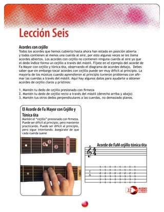 Lección Seis
Acordes con cejillo
Todos los acordes que hemos cubierto hasta ahora han estado en posición abierta
y todos contienen al menos una cuerda al aire, por esto algunas veces se les llama
acordes abiertos. Los acordes con cejillo no contienen ninguna cuerda al aire ya que
el dedo índice forma un cejillo a través del mástil. Fíjate en el ejemplo del acorde de
Fa Mayor con cejillo y tónica 6ta, observando el diagrama de acordes debajo. Debes
saber que sin embargo tocar acordes con cejillo puede ser muy difícil al principio. La
mayoría de los músicos cuando aprendieron al principio tuvieron problemas con afir-
mar las cuerdas a través del mástil. Aquí hay algunos datos para ayudarte a obtener
acordes de cejillo claros y prístinos:

1. Mantén tu dedo de cejillo presionado con firmeza
2. Mantén tu dedo de cejillo recto a través del mástil (derecho arriba y abajo)
3. Mantén tus otros dedos perpendiculares a las cuerdas, no demasiado planos.


  El Acorde de Fa Mayor con Cejillo y
  Tónica 6ta
  Mantén el “cejillo” presionado con firmeza.
  Puede ser difícil al principio, pero mantente
  practicando. Puede ser difícil al principio,
  pero sigue intentando. Asegúrate de que
  cada cuerda suene




                                                        4 Acorde de FaM cejillo tónica 6ta
                       3
                  4                  1

                                                       4
                            2




                                                              1   1   1   1   1   1   1    1
                                                              1   1   1   1   1   1   1    1
                                                        T     2   2   2   2   2   2   2    2
                                                        A     3   3   3   3   3   3   3    3
                                                              3   3   3   3   3   3   3    3
                                                              1   1   1   1   1   1   1    1


                                                                                      22

                                                  3
 