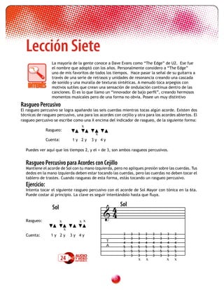 Lección Siete
                  La mayoría de la gente conoce a Dave Evans como “The Edge” de U2. Ese fue
                  el nombre que adoptó con los años. Personalmente considero a “The Edge”
                  uno de mis favoritos de todos los tiempos. Hace pasar la señal de su guitarra a
                  través de una serie de retrasos y unidades de resonancia creando una cascada
                  de sonido y una muralla de texturas sintéticas. A menudo toca arpegios con
                  motivos sutiles que crean una sensación de ondulación continua dentro de las
                  canciones. Él es lo que llamo un “innovador de bajo perfil”, creando hermosos
                  momentos musicales pero de una forma no obvia. Posee un muy distintivo

Rasgueo Percusivo
El rasgueo percusivo se logra apañando las seis cuerdas mientras tocas algún acorde. Existen dos
técnicas de rasgueo percusivo, una para los acordes con cejillo y otra para los acordes abiertos. El
rasgueo percusivo se escribe como una X encima del indicador de rasgueo, de la siguiente forma:
                                    x
               Rasgueo:
                                          x
               Cuenta:          1y 2y   3y 4y

  Puedes ver aquí que los tiempos 2, y el + de 3, son ambos rasgueos percusivos.


  Rasgueo Percusivo para Acordes con Cejillo
  Mantiene el acorde de Sol con tu mano izquierda, pero no apliques presión sobre las cuerdas. Tus
  dedos en la mano izquierda deben estar tocando las cuerdas, pero las cuerdas no deben tocar el
  tablero de trastes. Cuando rasgueas de esta forma, estás tocando un rasgueo percusivo.
  Ejercicio:
  Intenta tocar el siguiente rasgueo percusivo con el acorde de Sol Mayor con tónica en la 6ta.
  Puede costar al principio. La clave es seguir intentándolo hasta que fluya.


                                               4 Sol
                                              4
                  Sol
  	       	
  Rasgueo:              x          xx
                            x
  Cuenta:        1y 2y          3y 4y                     3   3   3   3    3   3   3   3
                                                          3   3   3   3    3   3   3   3
                                                T         4   4   4   4    4   4   4   4
                                                A         5   5   5   5    5   5   5   5
                                                          5   5   5   5    5   5   5   5
                                                          3   3   3   3    3   3   3   3
                         24                                       x    x           x   x



                                                    3
 