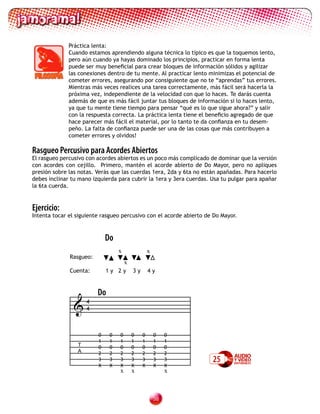 Práctica lenta:
              Cuando estamos aprendiendo alguna técnica lo típico es que la toquemos lento,
              pero aún cuando ya hayas dominado los principios, practicar en forma lenta
              puede ser muy beneficial para crear bloques de información sólidos y agilizar
              las conexiones dentro de tu mente. Al practicar lento minimizas el potencial de
              cometer errores, asegurando por consiguiente que no te “aprendas” tus errores.
              Mientras más veces realices una tarea correctamente, más fácil será hacerla la
              próxima vez, independiente de la velocidad con que lo haces. Te darás cuenta
              además de que es más fácil juntar tus bloques de información si lo haces lento,
              ya que tu mente tiene tiempo para pensar “qué es lo que sigue ahora?” y salir
              con la respuesta correcta. La práctica lenta tiene el beneficio agregado de que
              hace parecer más fácil el material, por lo tanto te da confianza en tu desem-
              peño. La falta de confianza puede ser una de las cosas que más contribuyen a
              cometer errores y olvidos!

Rasgueo Percusivo para Acordes Abiertos
El rasgueo percusivo con acordes abiertos es un poco más complicado de dominar que la versión
con acordes con cejillo. Primero, mantén el acorde abierto de Do Mayor, pero no apliques
presión sobre las notas. Verás que las cuerdas 1era, 2da y 6ta no están apañadas. Para hacerlo
debes inclinar tu mano izquierda para cubrir la 1era y 3era cuerdas. Usa tu pulgar para apañar
la 6ta cuerda.


Ejercicio:
Intenta tocar el siguiente rasgueo percusivo con el acorde abierto de Do Mayor.



                             Do
	      	                          x                x
              Rasgueo:
                                      x
              Cuenta:        1y 2y        3y       4y


                         Do
                4
                 4



                         0    0   0       0    0       0    0
                         1    1   1       1    1       1    1
                 T       0    0   0       0    0       0    0
                 A       2    2   2       2    2       2    2
                         3    3   3       3    3       3    3        25
                         X    X   X       X    X       X    X
                                  x       x                 x



                                                       3
 